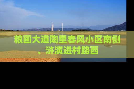 粮画大道陶里春风小区南侧、浒演进村路西