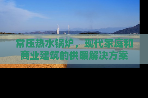 常压热水锅炉，现代家庭和商业建筑的供暖解决方案
