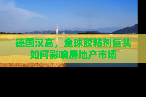 德国汉高，全球胶粘剂巨头如何影响房地产市场