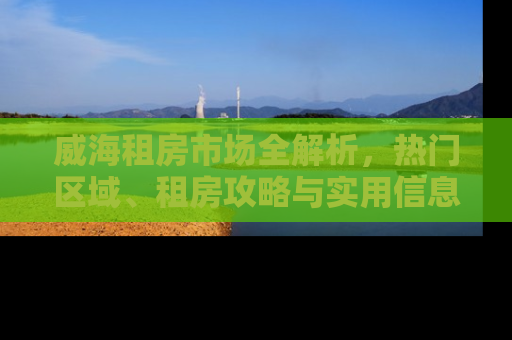 威海租房市场全解析，热门区域、租房攻略与实用信息