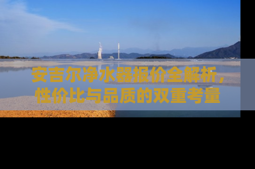 安吉尔净水器报价全解析，性价比与品质的双重考量