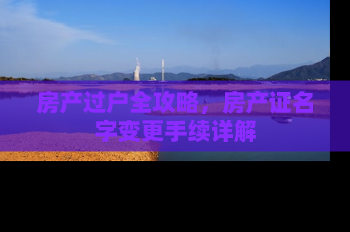 房产过户全攻略，房产证名字变更手续详解