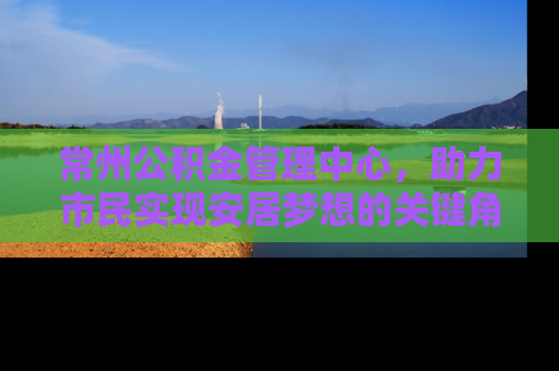 常州公积金管理中心,助力市民实现安居梦想的关键角色 常州公积金管理中心,助力市民实现安居梦想的关键角色