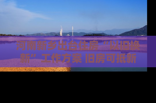 河南新乡出台住房“以旧换新”工作方案 旧房可抵新房70%房款