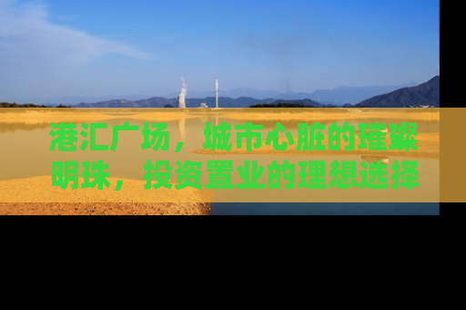 港汇广场，城市心脏的璀璨明珠，投资置业的理想选择