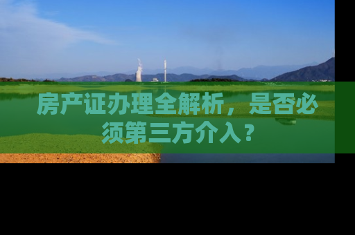房产证办理全解析，是否必须第三方介入？