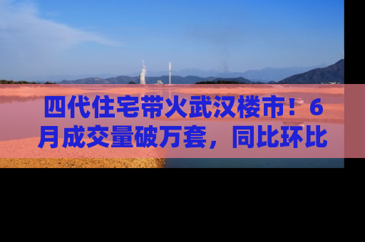 四代住宅带火武汉楼市！6月成交量破万套，同比环比双涨超50％，房价仍承压