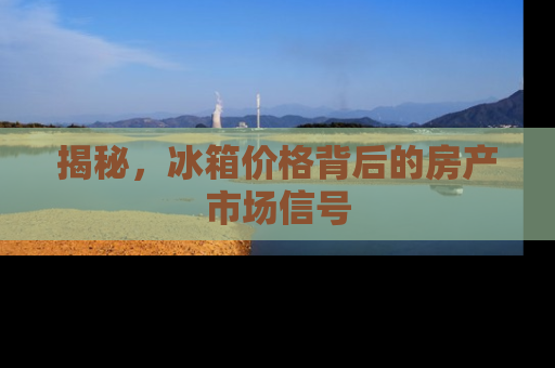 揭秘，冰箱价格背后的房产市场信号