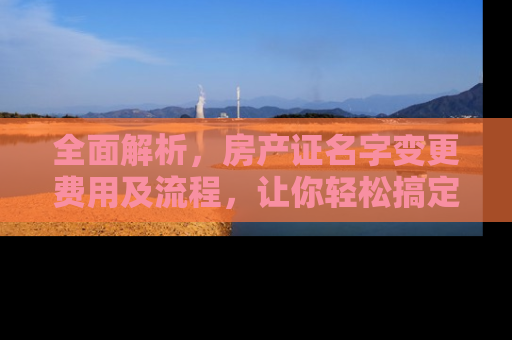 全面解析，房产证名字变更费用及流程，让你轻松搞定房产过户