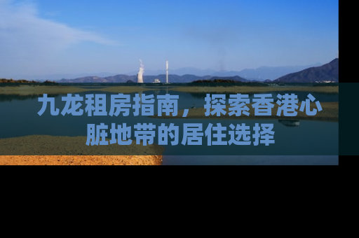 九龙租房指南，探索香港心脏地带的居住选择