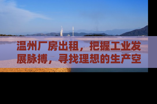温州厂房出租，把握工业发展脉搏，寻找理想的生产空间
