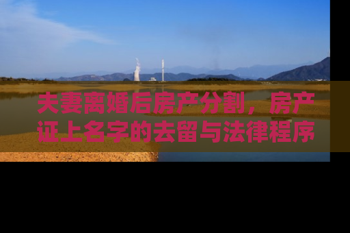 夫妻离婚后房产分割，房产证上名字的去留与法律程序