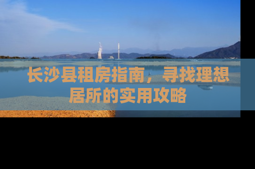长沙县租房指南，寻找理想居所的实用攻略
