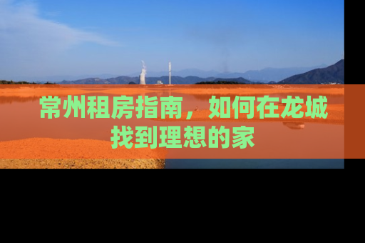 常州租房指南，如何在龙城找到理想的家