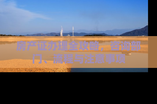房产证办理全攻略，咨询部门、流程与注意事项
