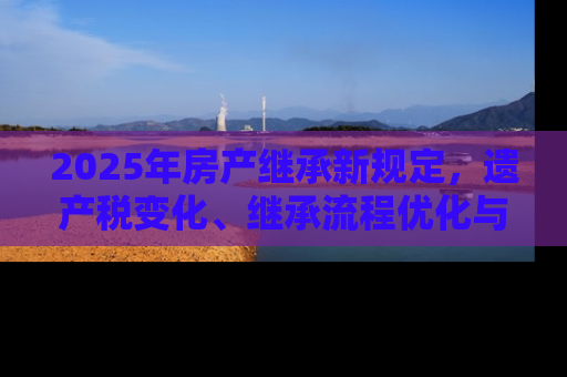 2025年房产继承新规定，遗产税变化、继承流程优化与数字化转型