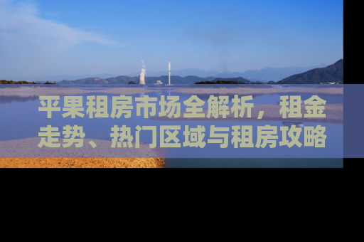 平果租房市场全解析，租金走势、热门区域与租房攻略