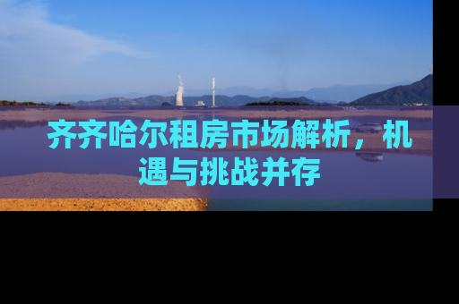 齐齐哈尔租房市场解析，机遇与挑战并存
