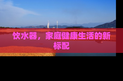 饮水器，家庭健康生活的新标配