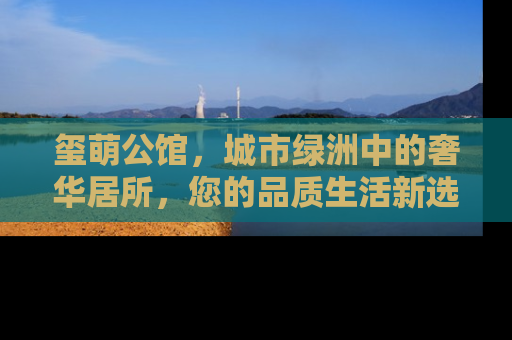 玺萌公馆，城市绿洲中的奢华居所，您的品质生活新选择