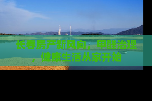 长春房产新风向，甲醛治理，健康生活从家开始