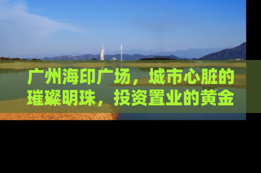 广州海印广场，城市心脏的璀璨明珠，投资置业的黄金机遇