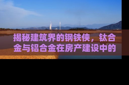 揭秘建筑界的钢铁侠，钛合金与铝合金在房产建设中的较量
