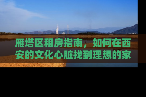 雁塔区租房指南，如何在西安的文化心脏找到理想的家