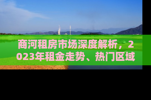 商河租房市场深度解析，2023年租金走势、热门区域与租房攻略