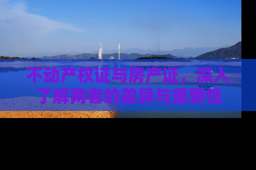 不动产权证与房产证，深入了解两者的差异与重要性