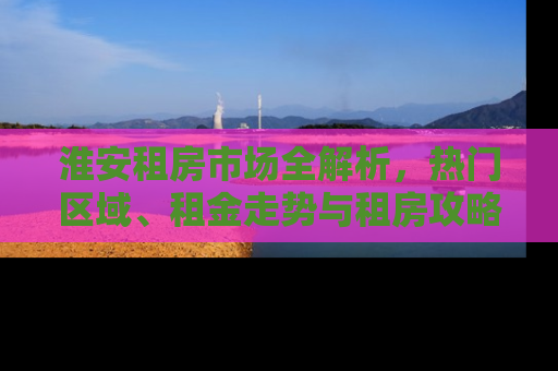 淮安租房市场全解析，热门区域、租金走势与租房攻略