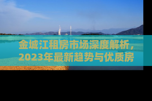 金城江租房市场深度解析，2023年最新趋势与优质房源推荐