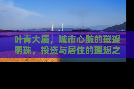 叶青大厦，城市心脏的璀璨明珠，投资与居住的理想之选