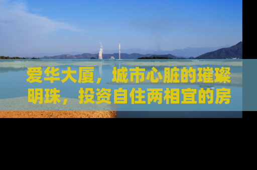 爱华大厦，城市心脏的璀璨明珠，投资自住两相宜的房产瑰宝