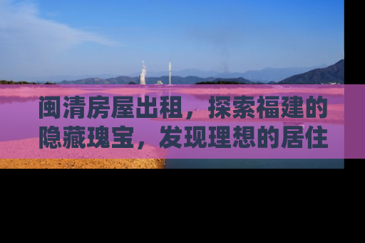 闽清房屋出租，探索福建的隐藏瑰宝，发现理想的居住空间