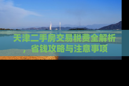 天津二手房交易税费全解析，省钱攻略与注意事项